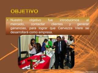 • Nuestro      objetivo   fue     introducirnos    al
  mercado,      contactar   clientes    y     generar
  ganancias, para lograr que Cervezza Viere se
  desarrollará como empresa.
 
