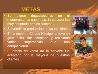 • Se dieron       degustaciones en el
  restaurante los caporales, la cerveza fue
  muy aceptada por los clientes.
• Se vendió la producción en su totalidad.
• En la expo de Ciudad Hidalgo se tuvo un
  gran éxito, fue aceptada y recibimos
  varias     sugerencias       que      nos
  enriquecieron.
• El precio de venta de la cerveza fue
  aceptado por la mayoría de nuestros
  clientes.
 