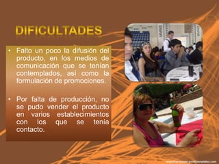 • Falto un poco la difusión del
  producto, en los medios de
  comunicación que se tenían
  contemplados, así como la
  formulación de promociones.

• Por falta de producción, no
  se pudo vender el producto
  en varios establecimientos
  con los que se tenía
  contacto.
 