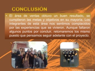 • El área de ventas obtuvo un buen resultado, se
  cumplieron las metas y objetivos en su mayoría. Los
  integrantes de esta área nos sentimos complacidos
  por las experiencias que se vivieron. Aunque faltaron
  algunos puntos por concluir, retomaremos los mismo
  puesto que pensamos seguir adelante con el proyecto.
 