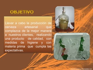 Llevar a cabo la producción de
cerveza       artesanal     que
complazca de la mejor manera
a nuestros clientes, realizando
una producto de calidad, con
medidas de higiene y con
materia prima que cumpla las
expectativas.
 