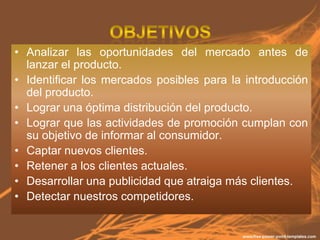 • Analizar las oportunidades del mercado antes de
  lanzar el producto.
• Identificar los mercados posibles para la introducción
  del producto.
• Lograr una óptima distribución del producto.
• Lograr que las actividades de promoción cumplan con
  su objetivo de informar al consumidor.
• Captar nuevos clientes.
• Retener a los clientes actuales.
• Desarrollar una publicidad que atraiga más clientes.
• Detectar nuestros competidores.
 