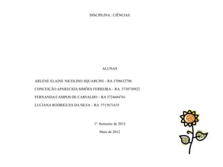 DISCIPLINA : CIÊNCIAS




                                  ALUNAS


ARLENE ELAINE NICOLINO SQUARCINI – RA 3708632786

CONCEIÇÃO APARECIDA SIMÕES FERREIRA – RA 3730730922

FERNANDA CAMPOS DE CARVALHO – RA 3724684741

LUCIANA RODRIGUES DA SILVA – RA 3715671635




                             1º. Semestre de 2012

                                Maio de 2012
 