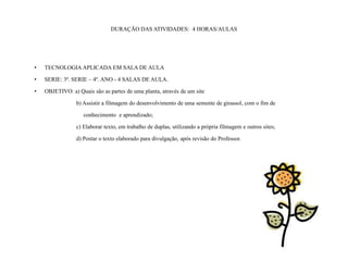 DURAÇÃO DAS ATIVIDADES: 4 HORAS/AULAS




•   TECNOLOGIA APLICADA EM SALA DE AULA

•   SERIE: 3ª. SERIE – 4º. ANO - 4 SALAS DE AULA.

•   OBJETIVO: a) Quais são as partes de uma planta, através de um site

                 b) Assistir a filmagem do desenvolvimento de uma semente de girassol, com o fim de

                    conhecimento e aprendizado;

                 c) Elaborar texto, em trabalho de duplas, utilizando a própria filmagem e outros sites;

                 d) Postar o texto elaborado para divulgação, após revisão do Professor.
 
