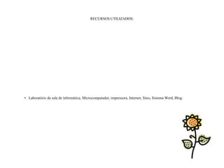 RECURSOS UTILIZADOS:




• Laboratório da sala de informática, Microcomputador, impressora, Internet, Sites, Sistema Word, Blog.
 