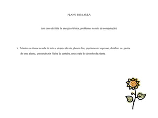 PLANO B DA AULA




                      (em caso de falta de energia elétrica, problemas na sala de computação)




• Manter os alunos na sala de aula e através do site planeta bio, previamente impresso, detalhar as partes

   de uma planta, passando por fileira de carteira, uma copia do desenho da planta.
 