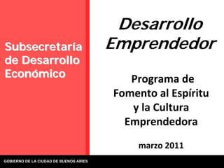 Desarrollo
Subsecretaría                           Emprendedor
de Desarrollo
Económico                                  Programa de
                                        Fomento al Espíritu 
                                           y la Cultura 
                                          Emprendedora
                                             marzo 2011
GOBIERNO DE LA CIUDAD DE BUENOS AIRES
 