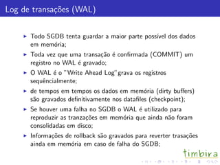 Log de transa¸c˜oes (WAL)
Todo SGDB tenta guardar a maior parte poss´ıvel dos dados
em mem´oria;
Toda vez que uma transa¸c˜ao ´e conﬁrmada (COMMIT) um
registro no WAL ´e gravado;
O WAL ´e o ”Write Ahead Log”grava os registros
sequˆencialmente;
de tempos em tempos os dados em mem´oria (dirty buﬀers)
s˜ao gravados deﬁnitivamente nos dataﬁles (checkpoint);
Se houver uma falha no SGDB o WAL ´e utilizado para
reproduzir as tranza¸c˜oes em mem´oria que ainda n˜ao foram
consolidadas em disco;
Informa¸c˜oes de rollback s˜ao gravados para reverter trasa¸c˜oes
ainda em mem´oria em caso de falha do SGDB;
 