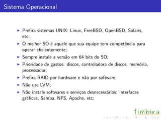 Sistema Operacional
Preﬁra sistemas UNIX: Linux, FreeBSD, OpenBSD, Solaris,
etc;
O melhor SO ´e aquele que sua equipe tem competˆencia para
operar eﬁcientemente;
Sempre instale a vers˜ao em 64 bits do SO;
Prioridade de gastos: discos, controladora de discos, mem´oria,
processador;
Preﬁra RAID por hardware e n˜ao por software;
N˜ao use LVM;
N˜ao instale softwares e servi¸cos desnecess´arios: interfaces
gr´aﬁcas, Samba, NFS, Apache, etc;
 