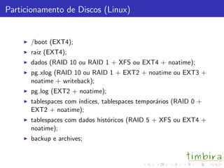Particionamento de Discos (Linux)
/boot (EXT4);
raiz (EXT4);
dados (RAID 10 ou RAID 1 + XFS ou EXT4 + noatime);
pg xlog (RAID 10 ou RAID 1 + EXT2 + noatime ou EXT3 +
noatime + writeback);
pg log (EXT2 + noatime);
tablespaces com ´ındices, tablespaces tempor´arios (RAID 0 +
EXT2 + noatime);
tablespaces com dados hist´oricos (RAID 5 + XFS ou EXT4 +
noatime);
backup e archives;
 