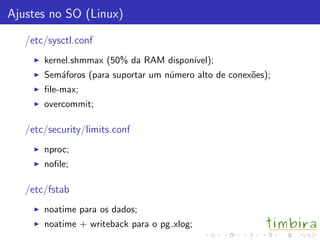 Ajustes no SO (Linux)
/etc/sysctl.conf
kernel.shmmax (50% da RAM dispon´ıvel);
Sem´aforos (para suportar um n´umero alto de conex˜oes);
ﬁle-max;
overcommit;
/etc/security/limits.conf
nproc;
noﬁle;
/etc/fstab
noatime para os dados;
noatime + writeback para o pg xlog;
 