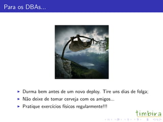 Para os DBAs...
Durma bem antes de um novo deploy. Tire uns dias de folga;
N˜ao deixe de tomar cerveja com os amigos...
Pratique exerc´ıcios f´ısicos regularmente!!!
 