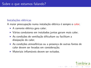 Sobre o que estamos falando?
Instala¸c˜oes el´etricas
A maior preocupa¸c˜ao numa instala¸c˜ao el´etrica ´e sempre o calor;
A corrente el´etrica gera calor;
V´arios condutores em instalados juntos geram mais calor;
As condi¸c˜oes de ventila¸c˜ao diﬁcultam ou facilitam a
dissipa¸c˜ao do calor;
As condi¸c˜oes atmosf´ericas ou a presen¸ca de outras fontes de
calor devem ser levadas em considera¸c˜ao;
Materiais inﬂam´aveis devem ser evitados.
 