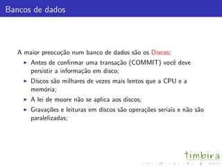 Bancos de dados
A maior preocu¸c˜ao num banco de dados s˜ao os Discos;
Antes de conﬁrmar uma transa¸c˜ao (COMMIT) vocˆe deve
persistir a informa¸c˜ao em disco;
Discos s˜ao milhares de vezes mais lentos que a CPU e a
mem´oria;
A lei de moore n˜ao se aplica aos discos;
Grava¸c˜oes e leituras em discos s˜ao opera¸c˜oes seriais e n˜ao s˜ao
paralelizadas;
 