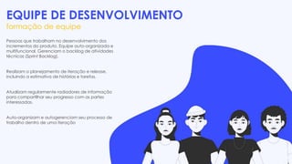 EQUIPE DE DESENVOLVIMENTO
formação de equipe
Pessoas que trabalham no desenvolvimento dos
incrementos do produto. Equipe auto-organizada e
multifuncional. Gerenciam o backlog de atividades
técnicas (Sprint Backlog).
Realizam o planejamento de iteração e release,
incluindo a estimativa de histórias e tarefas.
Atualizam regularmente radiadores de informação
para compartilhar seu progresso com as partes
interessadas.
Auto-organizam e autogerenciam seu processo de
trabalho dentro de uma iteração
 