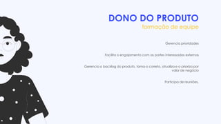 DONO DO PRODUTO
formação de equipe
Gerencia prioridades
Facilita o engajamento com as partes interessadas externas
Gerencia o backlog do produto, torna-o correto, atualiza e o prioriza por
valor de negócio
Participa de reuniões.
 