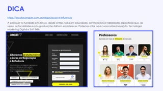 DICA
https://escolaconquer.com.br/negociacao-e-influencia
A Conquer foi fundada em 2016 e, desde então, foca em educação, certificações e habilidades específicas que, às
vezes, as faculdades e pós-graduações falham em oferecer. Podemos citar aqui cursos sobre Inovação, Tecnologia,
Marketing Digital e Soft Skills.
 