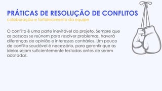 PRÁTICAS DE RESOLUÇÃO DE CONFLITOS
colaboração e fortalecimento da equipe
O conflito é uma parte inevitável do projeto. Sempre que
as pessoas se reúnem para resolver problemas, haverá
diferenças de opinião e interesses contrários. Um pouco
de conflito saudável é necessário, para garantir que as
ideias sejam suficientemente testadas antes de serem
adotadas.
 