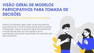 VISÃO GERAL DE MODELOS
PARTICIPATIVOS PARA TOMADA DE
DECISÕES
colaboração e fortalecimento da equipe
Embora os métodos ágeis usem muitas ferramentas
para promover a comunicação eficaz entre as partes
interessadas, menos se escreve sobre ferramentas de
tomada de decisão. Isso não significa que a
participação das partes interessadas nas decisões não
seja importante.
 