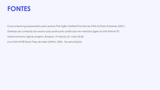 FONTES
Curso e-learning preparatório para exame PMI Agile Certified Practitioner (PMI-ACP)da TI Exames (2021)
Diretrizes de conteúdo do exame para praticante certificado em métodos ágeis do PMI (PMI-ACP)
Gerenciamento ágil de projetos, Brasport; 2ª edição (21 maio 2018)
Livro PMI-ACP® Exam Prep de Mike Griffiths, 2005 - Terceira Edição
 