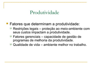 Produtividade
 Fatores que determinam a produtividade:
 Restrições legais – proteção ao meio-ambiente com
seus custos impactam a produtividade.
 Fatores gerenciais – capacidade de gestão de
programas de melhoria da produtividade.
 Qualidade de vida – ambiente melhor no trabalho.
 