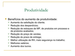Produtividade
 Benefícios do aumento de produtividade:
 Aumento da satisfação do cliente;
 Redução dos desperdícios;
 Redução de estoques de MP, de produtos em processo e
de produtos acabados;
 Redução do preço de vendas;
 Redução do prazo de entrega;
 Melhor utilização de RH, mais segurança no trabalho;
 Melhores salários;
 Aumento dos lucros.
 