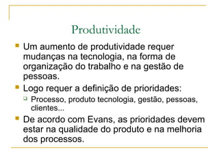 Produtividade
 Um aumento de produtividade requer
mudanças na tecnologia, na forma de
organização do trabalho e na gestão de
pessoas.
 Logo requer a definição de prioridades:
 Processo, produto tecnologia, gestão, pessoas,
clientes...
 De acordo com Evans, as prioridades devem
estar na qualidade do produto e na melhoria
dos processos.
 