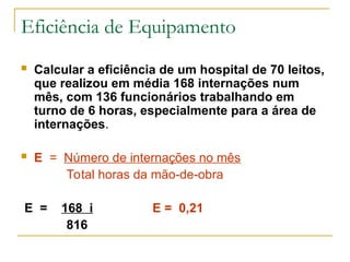 Eficiência de Equipamento
 Calcular a eficiência de um hospital de 70 leitos,
que realizou em média 168 internações num
mês, com 136 funcionários trabalhando em
turno de 6 horas, especialmente para a área de
internações.
 E = Número de internações no mês
Total horas da mão-de-obra
E = 168 i E = 0,21
816
 