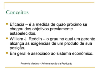Conceitos
 Eficácia – é a medida de quão próximo se
chegou dos objetivos previamente
estabelecidos.
 William J. Reddin – o grau no qual um gerente
alcança as exigências de um produto de sua
posição.
 Em geral é associado ao sistema econômico.
Petrônio Martins – Administração da Produção
 