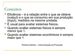 Conceitos
 Eficiência – é a relação entre o que se obteve
(output) e o que se consumiu em sua produção
(input), medidos na mesma unidade.
 É usual para avaliar sistemas físicos.
 Quando avaliar sistemas físicos é sempre
menor que 1.
 Quando avaliar sistemas econômicos é sempre
maior que 1.
Petrônio Martins – Administração da Produção
 