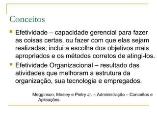 Conceitos
 Efetividade – capacidade gerencial para fazer
as coisas certas, ou fazer com que elas sejam
realizadas; inclui a escolha dos objetivos mais
apropriados e os métodos corretos de atingi-los.
 Efetividade Organizacional – resultado das
atividades que melhoram a estrutura da
organização, sua tecnologia e empregados.
Megginson, Mosley e Pietry Jr. – Administração – Conceitos e
Aplicações.
 
