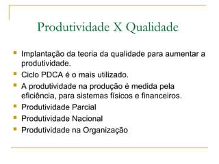 Produtividade X Qualidade
 Implantação da teoria da qualidade para aumentar a
produtividade.
 Ciclo PDCA é o mais utilizado.
 A produtividade na produção é medida pela
eficiência, para sistemas físicos e financeiros.
 Produtividade Parcial
 Produtividade Nacional
 Produtividade na Organização
 