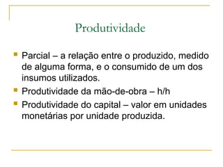 Produtividade
 Parcial – a relação entre o produzido, medido
de alguma forma, e o consumido de um dos
insumos utilizados.
 Produtividade da mão-de-obra – h/h
 Produtividade do capital – valor em unidades
monetárias por unidade produzida.
 