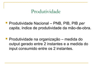 Produtividade
 Produtividade Nacional – PNB, PIB, PIB per
capita, índice de produtividade da mão-de-obra.
 Produtividade na organização – medida do
output gerado entre 2 instantes e a medida do
input consumido entre os 2 instantes.
 