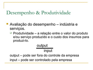Desempenho & Produtividade
 Avaliação do desempenho – indústria e
serviços.
 Produtividade – a relação entre o valor do produto
e/ou serviço produzido e o custo dos insumos para
produzi-lo.
output
input
output – pode ser fora do controle da empresa
input – pode ser controlado pela empresa
 