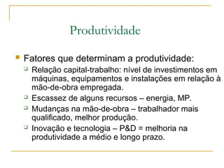Produtividade
 Fatores que determinam a produtividade:
 Relação capital-trabalho: nível de investimentos em
máquinas, equipamentos e instalações em relação à
mão-de-obra empregada.
 Escassez de alguns recursos – energia, MP.
 Mudanças na mão-de-obra – trabalhador mais
qualificado, melhor produção.
 Inovação e tecnologia – P&D = melhoria na
produtividade a médio e longo prazo.
 