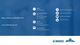 15
Bem-vindos ao BNDES 4.0
ramos@bndes.gov.br
facebook.com/bndes.imprensa
twitter.com/bndes_imprensa
youtube.com/bndesgovbr
slideshare.net/bndes
Website
www.bndes.gov.br
Central deAtendimento
0800 702 6337
Chamadas Internacionais
+55 21 2172 6337
Ombuds
0800 702 6307
www.bndes.gov.br/ouvidoria
Entre em contato
www.bndes.gov.br/faleconosco
 