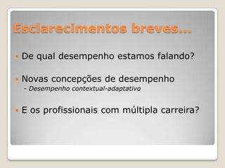 Esclarecimentos breves...De qual desempenho estamos falando?Novas concepções de desempenho    - Desempenho contextual-adaptativoE os profissionais com múltipla carreira?