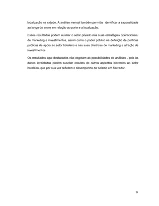 14
localização na cidade. A análise mensal também permitiu identificar a sazonalidade
ao longo do ano e em ralação ao porte e a localização.
Esses resultados podem auxiliar o setor privado nas suas estratégias operacionais,
de marketing e investimentos, assim como o poder público na definição de políticas
públicas de apoio ao setor hoteleiro e nas suas diretrizes de marketing e atração de
investimentos.
Os resultados aqui destacados não esgotam as possibilidades de análises , pois os
dados levantados podem suscitar estudos de outros aspectos inerentes ao setor
hoteleiro, que por sua vez refletem o desempenho do turismo em Salvador.
 