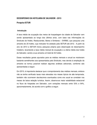 2
DESEMPENHO DA HOTELARIA DE SALVADOR - 2013
Pesquisa SETUR
Introdução
A taxa média de ocupação dos meios de hospedagem da cidade de Salvador vem
sendo apresentada ao longo dos últimos anos, com base nas informações do
Sindicato de Hotéis, Restaurantes, Bares e Similares – SHRBS, que pesquisa uma
amostra de 25 hotéis, cujo indicador foi adotado pela SETUR até 2012. A partir do
ano de 2013 a SETUR iniciou pesquisa própria para observação do desempenho
hoteleiro, levantando a taxa média mensal de ocupação e a diária média dos hotéis
de Salvador, sendo a sua amostra um total de 52 hotéis.
Esses resultados gerais apurados para as médias mensais e anual se mostraram
bastante semelhantes aos apresentados pelo Sindicato, mas devido à ampliação da
amostra se tornou possível realizar algumas análises adicionais, conforme são
apresentadas a seguir.
Em 2013, é importante destacar que o comportamento das médias mensais, embora
não se tenha verificado taxas mais elevadas nos meses típicos de alta temporada,
também não ocorreram decréscimos acentuados como era usual se constatar nos
meses de baixa estação turística. Assim, observa-se maior estabilidade estacional
no fluxo de hóspedes em Salvador, com variações mensais entre 53% e 64%,
aproximadamente, de acordo com o gráfico a seguir.
 