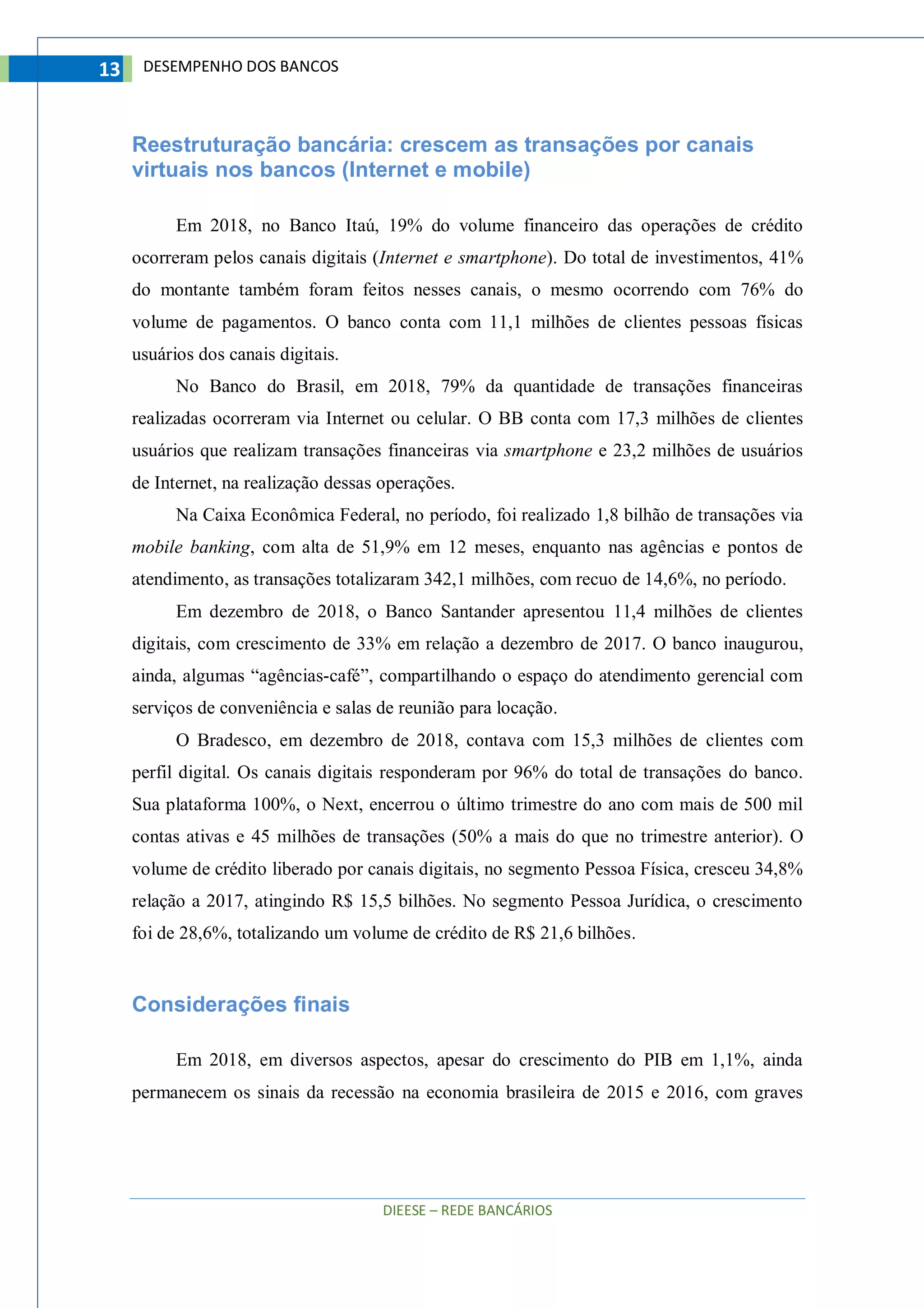 DIEESE – REDE BANCÁRIOS
13 DESEMPENHO DOS BANCOS
Reestruturação bancária: crescem as transações por canais
virtuais nos bancos (Internet e mobile)
Em 2018, no Banco Itaú, 19% do volume financeiro das operações de crédito
ocorreram pelos canais digitais (Internet e smartphone). Do total de investimentos, 41%
do montante também foram feitos nesses canais, o mesmo ocorrendo com 76% do
volume de pagamentos. O banco conta com 11,1 milhões de clientes pessoas físicas
usuários dos canais digitais.
No Banco do Brasil, em 2018, 79% da quantidade de transações financeiras
realizadas ocorreram via Internet ou celular. O BB conta com 17,3 milhões de clientes
usuários que realizam transações financeiras via smartphone e 23,2 milhões de usuários
de Internet, na realização dessas operações.
Na Caixa Econômica Federal, no período, foi realizado 1,8 bilhão de transações via
mobile banking, com alta de 51,9% em 12 meses, enquanto nas agências e pontos de
atendimento, as transações totalizaram 342,1 milhões, com recuo de 14,6%, no período.
Em dezembro de 2018, o Banco Santander apresentou 11,4 milhões de clientes
digitais, com crescimento de 33% em relação a dezembro de 2017. O banco inaugurou,
ainda, algumas “agências-café”, compartilhando o espaço do atendimento gerencial com
serviços de conveniência e salas de reunião para locação.
O Bradesco, em dezembro de 2018, contava com 15,3 milhões de clientes com
perfil digital. Os canais digitais responderam por 96% do total de transações do banco.
Sua plataforma 100%, o Next, encerrou o último trimestre do ano com mais de 500 mil
contas ativas e 45 milhões de transações (50% a mais do que no trimestre anterior). O
volume de crédito liberado por canais digitais, no segmento Pessoa Física, cresceu 34,8%
relação a 2017, atingindo R$ 15,5 bilhões. No segmento Pessoa Jurídica, o crescimento
foi de 28,6%, totalizando um volume de crédito de R$ 21,6 bilhões.
Considerações finais
Em 2018, em diversos aspectos, apesar do crescimento do PIB em 1,1%, ainda
permanecem os sinais da recessão na economia brasileira de 2015 e 2016, com graves
 