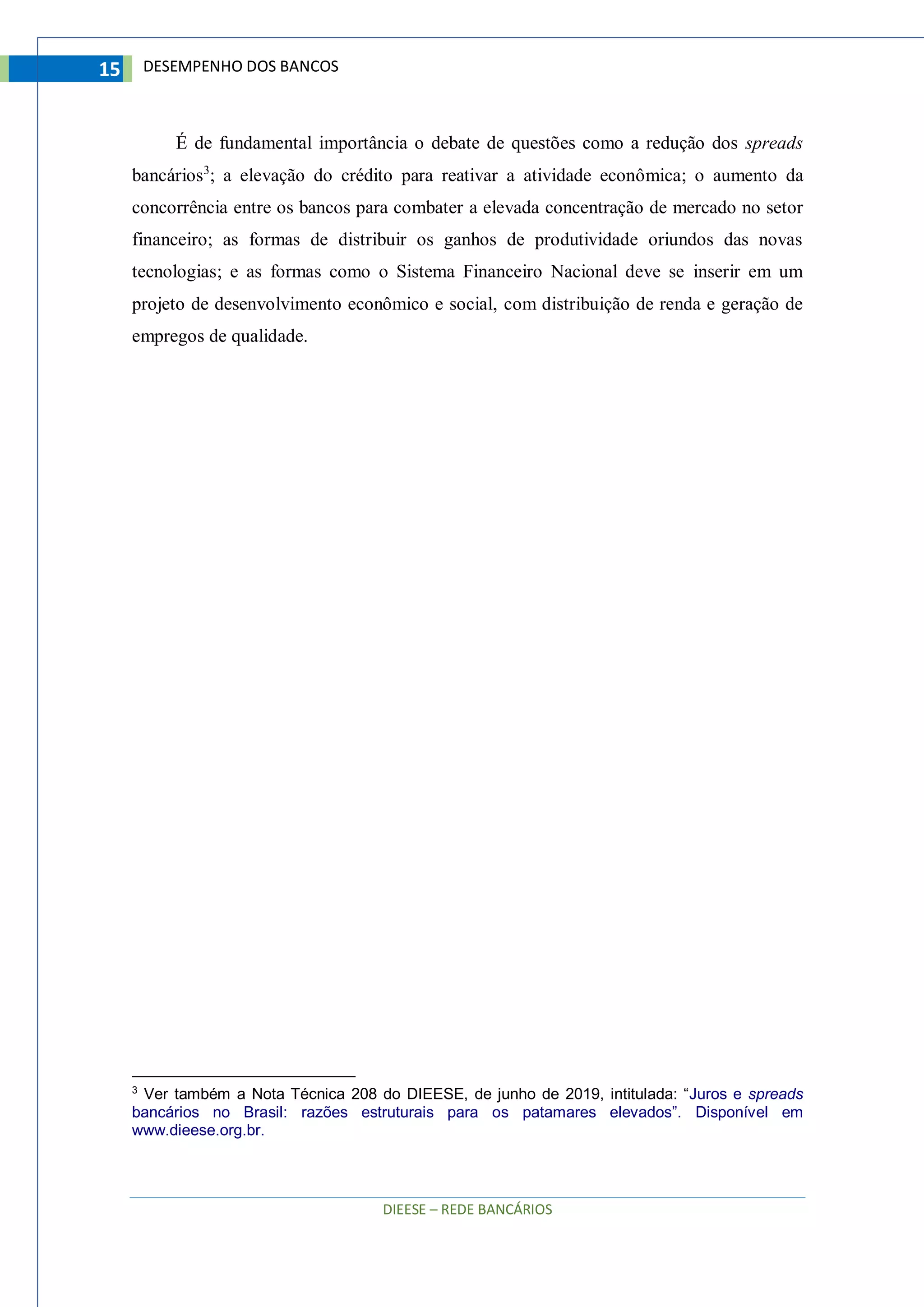 DIEESE – REDE BANCÁRIOS
15 DESEMPENHO DOS BANCOS
É de fundamental importância o debate de questões como a redução dos spreads
bancários3
; a elevação do crédito para reativar a atividade econômica; o aumento da
concorrência entre os bancos para combater a elevada concentração de mercado no setor
financeiro; as formas de distribuir os ganhos de produtividade oriundos das novas
tecnologias; e as formas como o Sistema Financeiro Nacional deve se inserir em um
projeto de desenvolvimento econômico e social, com distribuição de renda e geração de
empregos de qualidade.
3
Ver também a Nota Técnica 208 do DIEESE, de junho de 2019, intitulada: “Juros e spreads
bancários no Brasil: razões estruturais para os patamares elevados”. Disponível em
www.dieese.org.br.
 