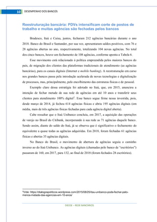 DIEESE – REDE BANCÁRIOS
10 DESEMPENHO DOS BANCOS
Reestruturação bancária: PDVs intensificam corte de postos de
trabalho e muitas agências são fechadas pelos bancos
Bradesco, Itaú e Caixa, juntos, fecharam 212 agências bancárias durante o ano
2018. Banco do Brasil e Santander, por sua vez, apresentaram saldos positivos, com 76 e
28 agências abertas no ano, respectivamente, totalizando 104 novas agências. No total
dos cinco bancos, houve um fechamento de 108 agências, conforme aponta a Tabela 6.
Esse movimento está relacionado à política empreendida pelos maiores bancos do
país, de migração dos clientes das plataformas tradicionais de atendimento (as agências
bancárias), para os canais digitais (Internet e mobile banking). A reestruturação em curso
nos grandes bancos passa pela introdução acelerada de novas tecnologias e digitalização
de processos, mas, principalmente, pelo encolhimento das estruturas físicas e de pessoal.
Exemplo claro dessa estratégia foi adotado no Itaú, que, em 2015, anunciou a
intenção de fechar metade de sua rede de agências em até 10 anos e transferir seus
clientes para atendimento 100% digital2
. Esse banco segue firme nessa investida, pois,
desde março de 2014, já fechou 614 agências físicas e abriu 195 agências digitais (em
média, mais de três agências físicas fechadas para cada agência digital aberta).
Cabe ressaltar que o Itaú Unibanco concluiu, em 2017, a aquisição das operações
de varejo no Brasil do Citibank, incorporando à sua rede as 71 agências daquele banco.
Sendo assim, diante do saldo do Itaú, já se observa que é significativo o fechamento do
equivalente a quase todas as agências adquiridas. Em 2018, foram fechadas 61 agências
físicas e abertas 35 agências digitais.
No Banco do Brasil, o movimento de abertura de agências seguiu o caminho
inverso ao do Itaú Unibanco. As agências digitais (chamadas pelo banco de “escritórios”)
passaram de 160, em 2017, para 132, ao final de 2018 (foram fechados 28 escritórios).
2
Vide: https://dialogospoliticos.wordpress.com/2015/08/25/itau-unibanco-pode-fechar-pelo-
menos-metade-das-agencias-em-10-anos/
 