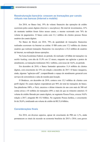 DIEESE – REDE BANCÁRIOS
13 DESEMPENHO DOS BANCOS
Reestruturação bancária: crescem as transações por canais
virtuais nos bancos (Internet e mobile)
Em 2018, no Banco Itaú, 19% do volume financeiro das operações de crédito
ocorreram pelos canais digitais (Internet e smartphone). Do total de investimentos, 41%
do montante também foram feitos nesses canais, o mesmo ocorrendo com 76% do
volume de pagamentos. O banco conta com 11,1 milhões de clientes pessoas físicas
usuários dos canais digitais.
No Banco do Brasil, em 2018, 79% da quantidade de transações financeiras
realizadas ocorreram via Internet ou celular. O BB conta com 17,3 milhões de clientes
usuários que realizam transações financeiras via smartphone e 23,2 milhões de usuários
de Internet, na realização dessas operações.
Na Caixa Econômica Federal, no período, foi realizado 1,8 bilhão de transações via
mobile banking, com alta de 51,9% em 12 meses, enquanto nas agências e pontos de
atendimento, as transações totalizaram 342,1 milhões, com recuo de 14,6%, no período.
Em dezembro de 2018, o Banco Santander apresentou 11,4 milhões de clientes
digitais, com crescimento de 33% em relação a dezembro de 2017. O banco inaugurou,
ainda, algumas “agências-café”, compartilhando o espaço do atendimento gerencial com
serviços de conveniência e salas de reunião para locação.
O Bradesco, em dezembro de 2018, contava com 15,3 milhões de clientes com
perfil digital. Os canais digitais responderam por 96% do total de transações do banco.
Sua plataforma 100%, o Next, encerrou o último trimestre do ano com mais de 500 mil
contas ativas e 45 milhões de transações (50% a mais do que no trimestre anterior). O
volume de crédito liberado por canais digitais, no segmento Pessoa Física, cresceu 34,8%
relação a 2017, atingindo R$ 15,5 bilhões. No segmento Pessoa Jurídica, o crescimento
foi de 28,6%, totalizando um volume de crédito de R$ 21,6 bilhões.
Considerações finais
Em 2018, em diversos aspectos, apesar do crescimento do PIB em 1,1%, ainda
permanecem os sinais da recessão na economia brasileira de 2015 e 2016, com graves
 