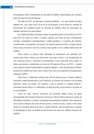 DIEESE – REDE BANCÁRIOS
14 DESEMPENHO DOS BANCOS
consequências sobre o desempenho do mercado de trabalho, demonstradas, por exemplo,
pelas elevadas taxas de desemprego.
Em julho de 2017, foi aprovada a reforma trabalhista – em vigor desde novembro
daquele ano - que, junto com a nova lei da terceirização, já tem levado ao aumento da
precarização das condições gerais do mercado de trabalho, além do crescimento do
trabalho informal e do conta própria.
No campo da política monetária, apesar da pequena queda na taxa Selic (de 6,75%
para 6,5% em março de 2018), os bancos seguem com taxas de juros extremamente
elevadas, restringindo e desestimulando o crédito produtivo e o consumo das famílias,
inviabilizando a retomada do crescimento. No último trimestre de 2018, os bancos deram
sinais de que tem início uma leve reversão nesse quadro, com o crédito dando sinais de
melhora.
Neste cenário, os bancos estão apostando na transferência das operações dos
clientes para canais virtuais, com baixíssimo custo para o banco, e no enxugamento de
suas estruturas físicas e funcionais de atendimento. Como observado neste estudo, os
bancos encerraram o atendimento em mais de 100 agências físicas em 2018 - e muitas
outras agências foram transformadas em agências digitais -, além de eliminarem milhares
de postos de trabalho por todo o país, inclusive por meio de programas de desligamentos
voluntários (PDV).
Além disso, é importante salientar que não há sinais de que os bancos públicos
retomarão o papel adotado após a crise financeira, de fomento do consumo e da atividade
industrial, através do crédito. Ao contrário, o que se percebe é a redução gradual e
sistemática desses bancos e a sinalização, do atual governo, de privatizá-los em parte ou
na sua totalidade.
Cada vez mais, torna-se necessário um profundo debate acerca do papel
desempenhado pelo Sistema Financeiro Nacional no Brasil. Mesmo diante do cenário de
dificuldade econômica, os bancos continuaram apresentando resultados muito superiores
aos de outras empresas dos mais diversos portes e setores do país, a partir, entre outras
razões, de cobranças abusivas de juros e tarifas bancárias, além de agravarem a situação
do desemprego no país, na medida em que fecham, ano após ano, milhares de postos de
trabalho.
 