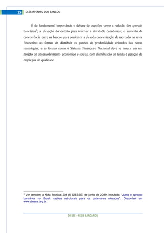 DIEESE – REDE BANCÁRIOS
15 DESEMPENHO DOS BANCOS
É de fundamental importância o debate de questões como a redução dos spreads
bancários3
; a elevação do crédito para reativar a atividade econômica; o aumento da
concorrência entre os bancos para combater a elevada concentração de mercado no setor
financeiro; as formas de distribuir os ganhos de produtividade oriundos das novas
tecnologias; e as formas como o Sistema Financeiro Nacional deve se inserir em um
projeto de desenvolvimento econômico e social, com distribuição de renda e geração de
empregos de qualidade.
3
Ver também a Nota Técnica 208 do DIEESE, de junho de 2019, intitulada: “Juros e spreads
bancários no Brasil: razões estruturais para os patamares elevados”. Disponível em
www.dieese.org.br.
 