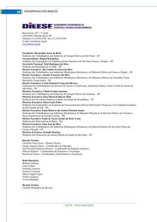 DIEESE – REDE BANCÁRIOS
16 DESEMPENHO DOS BANCOS
Rua Aurora, 957 – 1º andar
CEP 05001-900 São Paulo, SP
Telefone (11) 3874-5366 / fax (11) 3874-5394
E-mail: en@dieese.org.br
www.dieese.org.br
Presidente: Bernardino Jesus de Brito
Sindicato dos Trabalhadores nas Indústrias de Energia Elétrica de São Paulo - SP
Vice-presidente: Raquel Kacelnikas
Sindicato dos Empregados em Estabelecimentos Bancários de São Paulo Osasco e Região – SP
Secretário Nacional: Nelsi Rodrigues da Silva
Sindicato dos Metalúrgicos do ABC - SP
Diretor Executivo: Alex Sandro Ferreira da Silva
Sindicato dos Trabalhadores nas Indústrias Metalúrgicas Mecânicas e de Material Elétrico de Osasco e Região – SP
Diretor Executivo: Antonio Francisco Da Silva
Sindicato dos Trabalhadores nas Indústrias Metalúrgicas Mecânicas e de Materiais Elétricos de Guarulhos Arujá
Mairiporã e Santa Isabel – SP
Diretor Executivo: Carlos Donizeti França de Oliveira
Federação dos Trabalhadores em Serviços de Asseio e Conservação Ambiental Urbana e Áreas Verdes do Estado de
São Paulo – SP
Diretora Executiva: Cibele Granito Santana
Sindicato dos Trabalhadores nas Indústrias de Energia Elétrica de Campinas – SP
Diretora Executiva: Elna Maria de Barros Melo
Sindicato dos Servidores Públicos Federais do Estado de Pernambuco – PE
Diretora Executiva: Mara Luzia Feltes
Sindicato dos Empregados em Empresas de Assessoramentos Perícias Informações Pesquisas e de Fundações Estaduais
do Rio Grande do Sul – RS
Diretor Executivo: Paulo Roberto dos Santos Pissinini Junior
Sindicato dos Trabalhadores nas Indústrias Metalúrgicas de Máquinas Mecânicas de Material Elétrico de Veículos e
Peças Automotivas da Grande Curitiba – PR
Diretor Executivo: Paulo de Tarso Guedes de Brito Costa
Sindicato dos Eletricitários da Bahia – BA
Diretor Executivo: Sales José da Silva
Sindicato dos Trabalhadores nas Indústrias Metalúrgicas Mecânicas e de Material Elétrico de São Paulo Mogi das
Cruzes e Região – SP
Diretora Executiva: Zenaide Honório
Sindicato dos Professores do Ensino Oficial do Estado de São Paulo - SP
Direção Técnica
Clemente Ganz Lúcio – Diretor Técnico
Fausto Augusto Júnior – Coordenador de Educação
José Silvestre Prado de Oliveira – Coordenador de Relações Sindicais
Patrícia Pelatieri – Coordenadora de Pesquisas e Tecnologia
Rosana de Freitas – Coordenadora Administrativa e Financeira
Rede Bancários
Barbara Vallejos
Catia Uehara
Fernando Amorim
Gustavo Cavarzan
Mariel Angeli Lopes
Valmir Gongora
Vivian Machado
Revisão Técnica
Carlindo Rodrigues de Oliveira
 