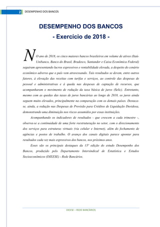DIEESE – REDE BANCÁRIOS
2 DESEMPENHO DOS BANCOS
DESEMPENHO DOS BANCOS
- Exercício de 2018 -
O ano de 2018, os cinco maiores bancos brasileiros em volume de ativos (Itaú-
Unibanco, Banco do Brasil, Bradesco, Santander e Caixa Econômica Federal)
seguiram apresentando lucros expressivos e rentabilidade elevada, a despeito do cenário
econômico adverso que o país vem atravessando. Tais resultados se devem, entre outros
fatores, à elevação das receitas com tarifas e serviços, ao controle das despesas de
pessoal e administrativas e à queda nas despesas de captação de recursos, que
acompanharam o movimento de redução da taxa básica de juros (Selic). Entretanto,
mesmo com as quedas das taxas de juros bancárias ao longo de 2018, os juros ainda
seguem muito elevados, principalmente na comparação com os demais países. Destaca-
se, ainda, a redução nas Despesas de Provisão para Créditos de Liquidação Duvidosa,
demonstrando uma diminuição nos riscos assumidos por essas instituições.
Acompanhando os indicadores de resultados - que crescem a cada trimestre -,
observa-se a continuidade de uma forte reestruturação no setor, com o direcionamento
dos serviços para estruturas virtuais (via celular e Internet), além do fechamento de
agências e postos de trabalho. O avanço dos canais digitais parece apontar para
resultados cada vez mais expressivos dos bancos, nos próximos anos.
Esses são os principais destaques da 15ª edição do estudo Desempenho dos
Bancos, produzido pelo Departamento Intersindical de Estatística e Estudos
Socioeconômicos (DIEESE) - Rede Bancários.
N
 