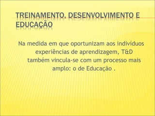 TREINAMENTO, DESENVOLVIMENTO E
EDUCAÇÃO
Na medida em que oportunizam aos indivíduos
experiências de aprendizagem, T&D
também vincula-se com um processo mais
amplo: o de Educação .
 