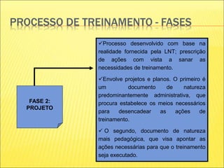 PROCESSO DE TREINAMENTO - FASES
FASE 2:
PROJETO
Processo desenvolvido com base na
realidade fornecida pela LNT; prescrição
de ações com vista a sanar as
necessidades de treinamento.
Envolve projetos e planos. O primeiro é
um documento de natureza
predominantemente administrativa, que
procura estabelece os meios necessários
para desencadear as ações de
treinamento.
 O segundo, documento de natureza
mais pedagógica, que visa apontar as
ações necessárias para que o treinamento
seja executado.
 